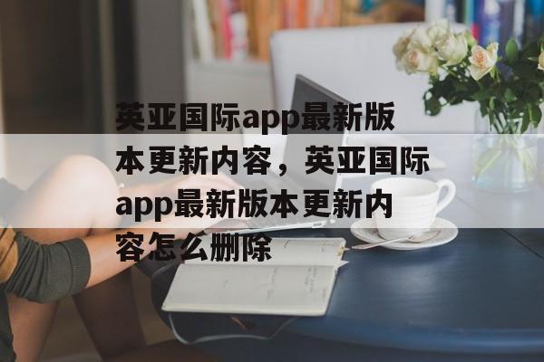 英亚国际app最新版本更新内容，英亚国际app最新版本更新内容怎么删除